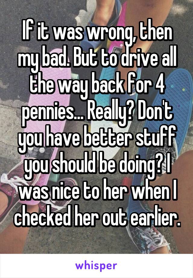 If it was wrong, then my bad. But to drive all the way back for 4 pennies... Really? Don't you have better stuff you should be doing? I was nice to her when I checked her out earlier. 