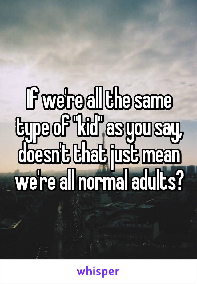 If we're all the same type of "kid" as you say, doesn't that just mean we're all normal adults?