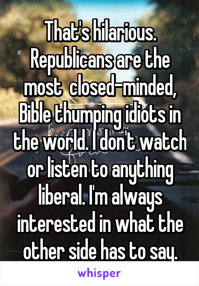 That's hilarious. Republicans are the most  closed-minded, Bible thumping idiots in the world. I don't watch or listen to anything liberal. I'm always interested in what the other side has to say.