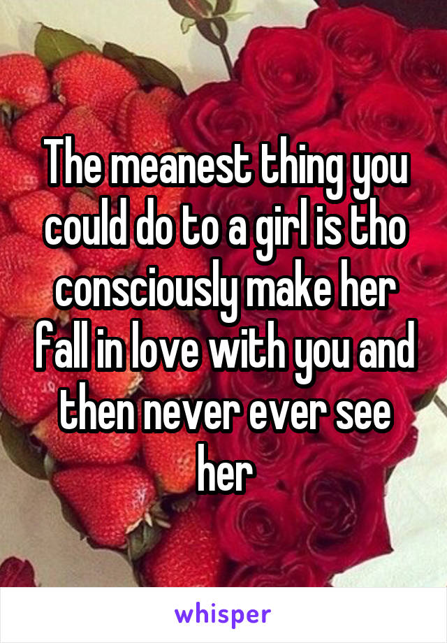 The meanest thing you could do to a girl is tho consciously make her fall in love with you and then never ever see her