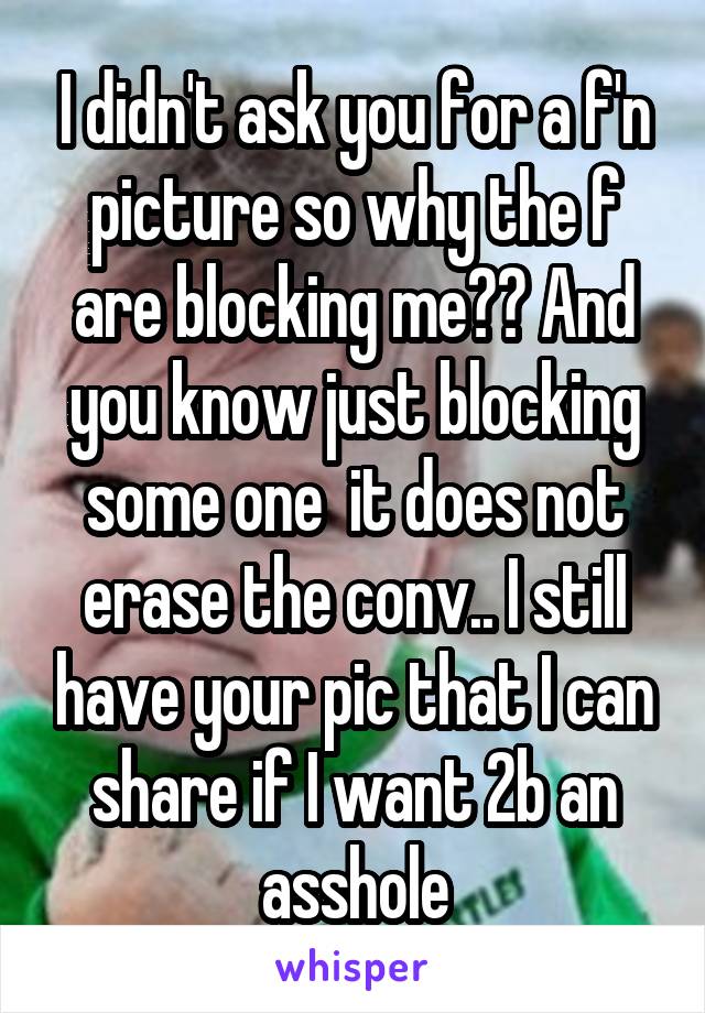 I didn't ask you for a f'n picture so why the f are blocking me?? And you know just blocking some one  it does not erase the conv.. I still have your pic that I can share if I want 2b an asshole