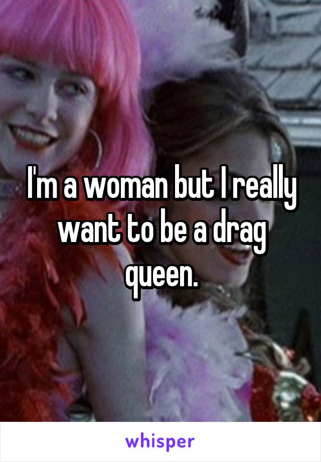 I'm a woman but I really want to be a drag queen.