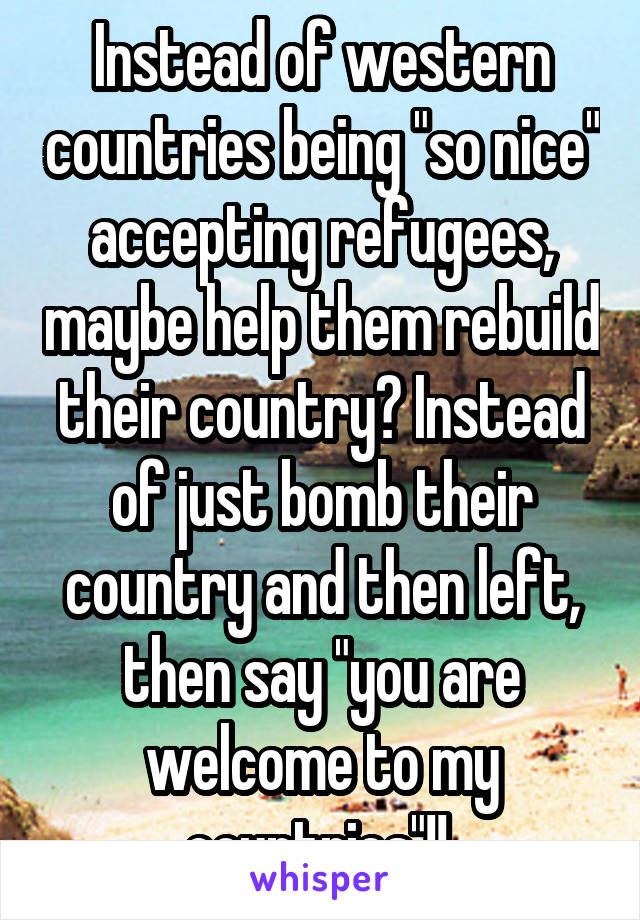 Instead of western countries being "so nice" accepting refugees, maybe help them rebuild their country? Instead of just bomb their country and then left, then say "you are welcome to my countries"!! 