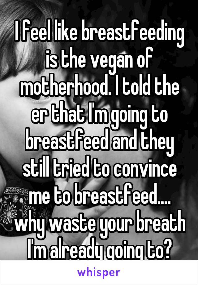 I feel like breastfeeding is the vegan of motherhood. I told the er that I'm going to breastfeed and they still tried to convince me to breastfeed.... why waste your breath I'm already going to?