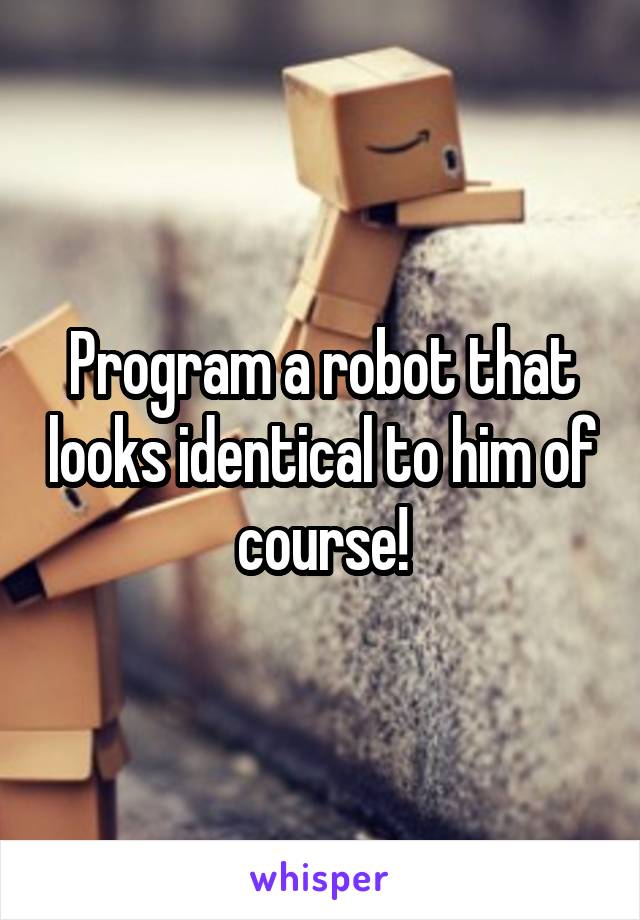Program a robot that looks identical to him of course!
