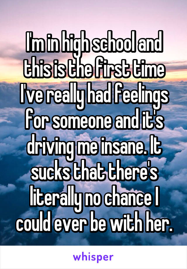 I'm in high school and this is the first time I've really had feelings for someone and it's driving me insane. It sucks that there's literally no chance I could ever be with her.
