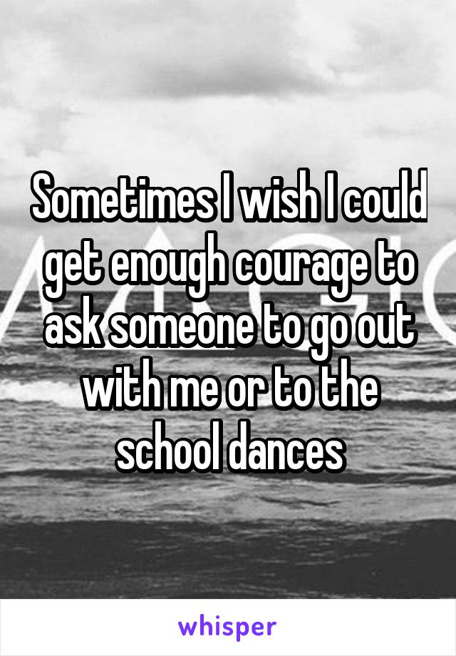 Sometimes I wish I could get enough courage to ask someone to go out with me or to the school dances