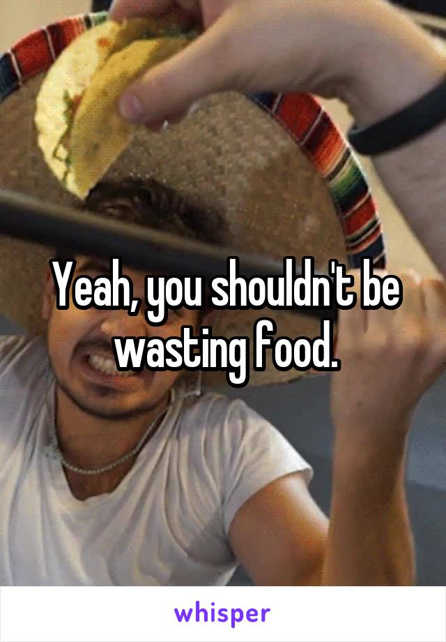 Yeah, you shouldn't be wasting food.