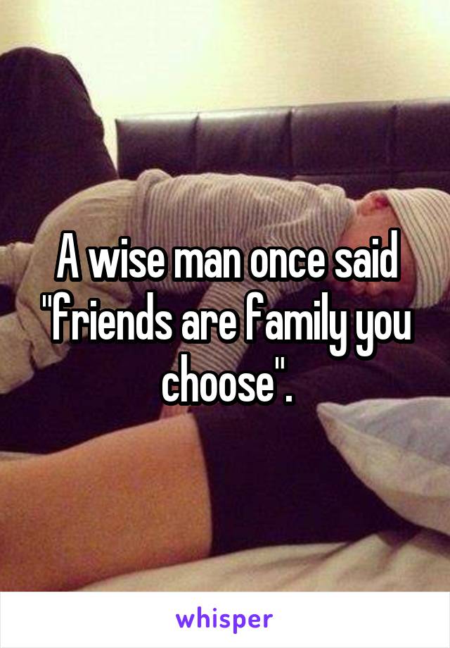 A wise man once said "friends are family you choose".