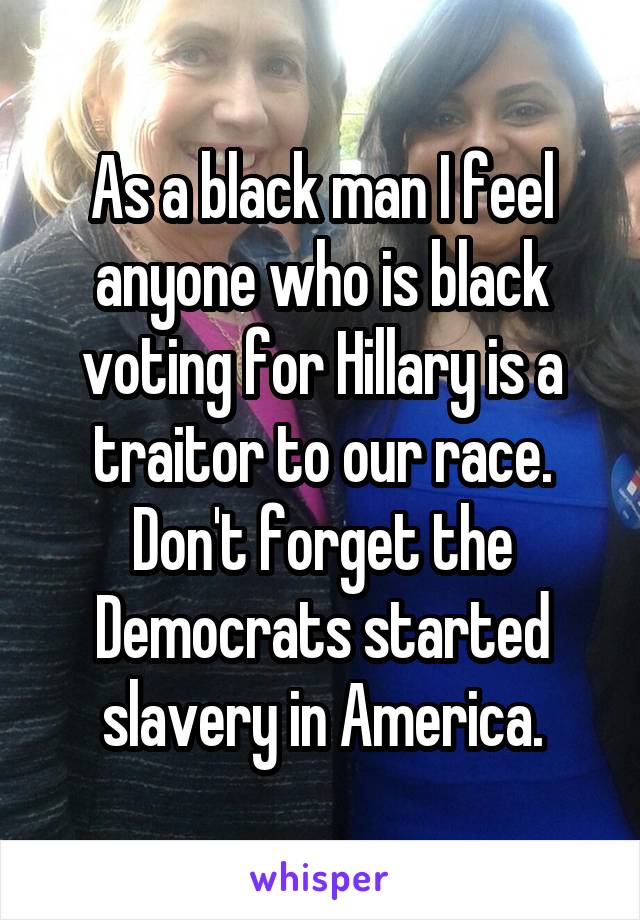 As a black man I feel anyone who is black voting for Hillary is a traitor to our race. Don't forget the Democrats started slavery in America.