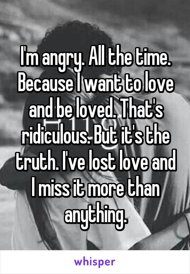 I'm angry. All the time. Because I want to love and be loved. That's ridiculous. But it's the truth. I've lost love and I miss it more than anything.
