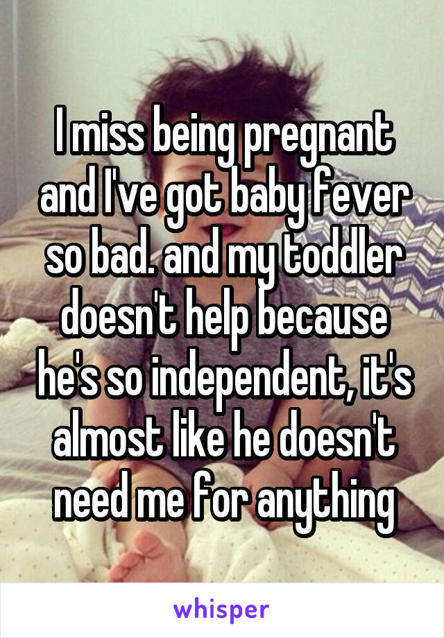 I miss being pregnant and I've got baby fever so bad. and my toddler doesn't help because he's so independent, it's almost like he doesn't need me for anything