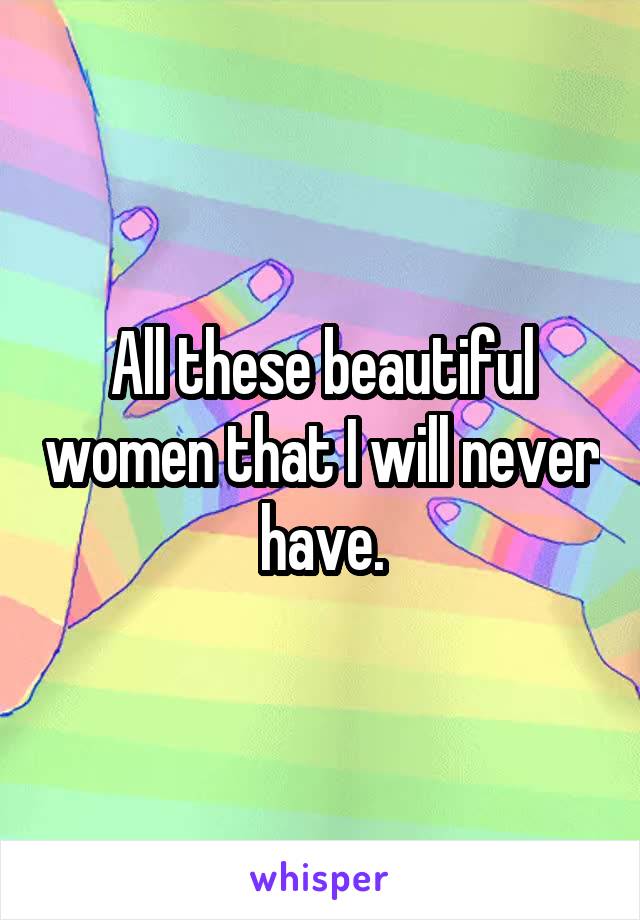 All these beautiful women that I will never have.