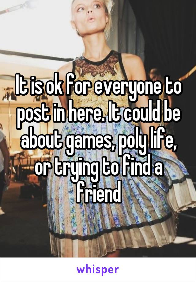 It is ok for everyone to post in here. It could be about games, poly life, or trying to find a friend