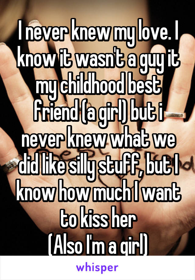 I never knew my love. I know it wasn't a guy it my childhood best friend (a girl) but i never knew what we did like silly stuff, but I know how much I want to kiss her
(Also I'm a girl)