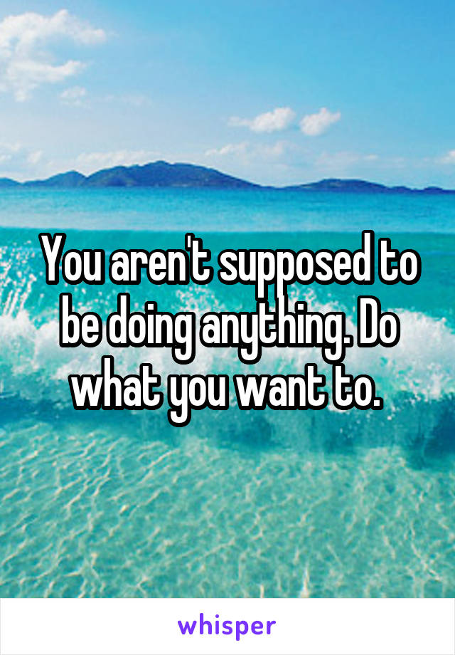 You aren't supposed to be doing anything. Do what you want to. 
