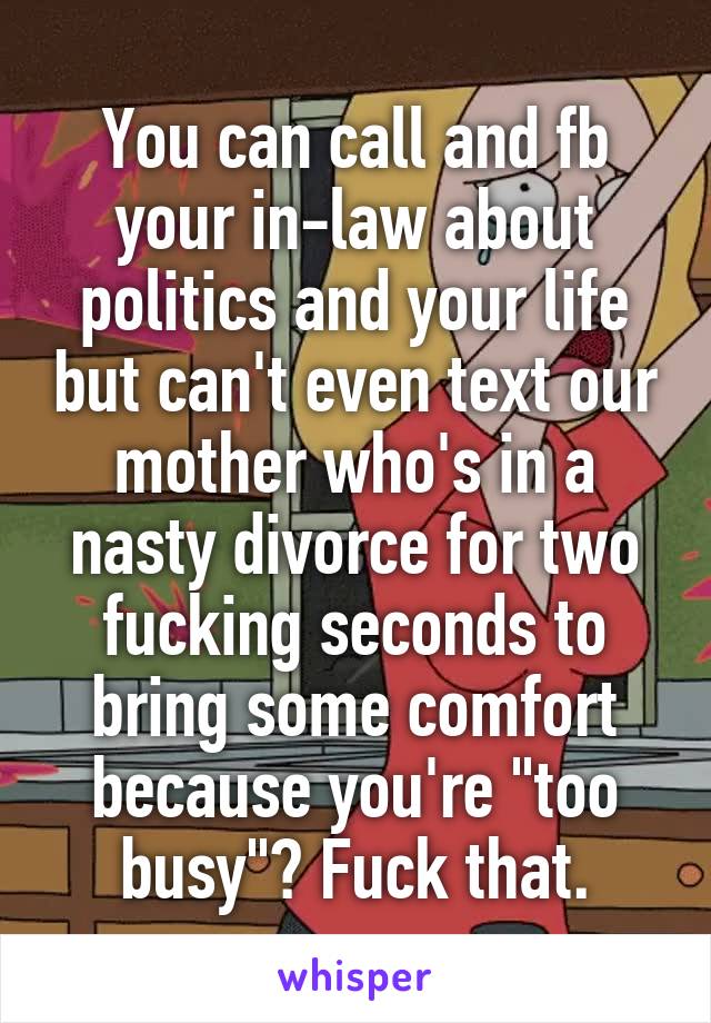 You can call and fb your in-law about politics and your life but can't even text our mother who's in a nasty divorce for two fucking seconds to bring some comfort because you're "too busy"? Fuck that.