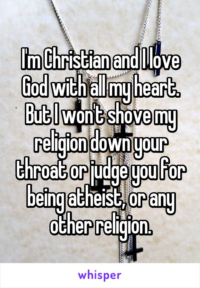 I'm Christian and I love God with all my heart. But I won't shove my religion down your throat or judge you for being atheist, or any other religion.