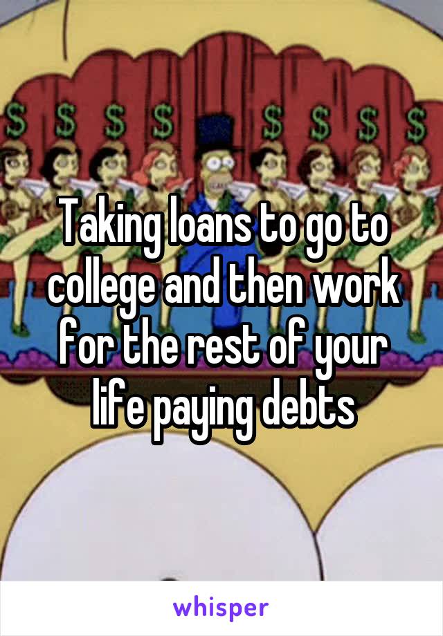Taking loans to go to college and then work for the rest of your life paying debts