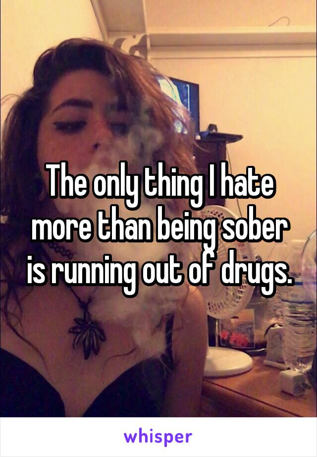 The only thing I hate more than being sober is running out of drugs.