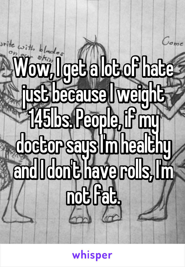 Wow, I get a lot of hate just because I weight 145lbs. People, if my doctor says I'm healthy and I don't have rolls, I'm not fat.