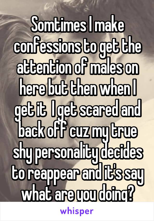 Somtimes I make confessions to get the attention of males on here but then when I get it  I get scared and back off cuz my true shy personality decides to reappear and it's say what are you doing?