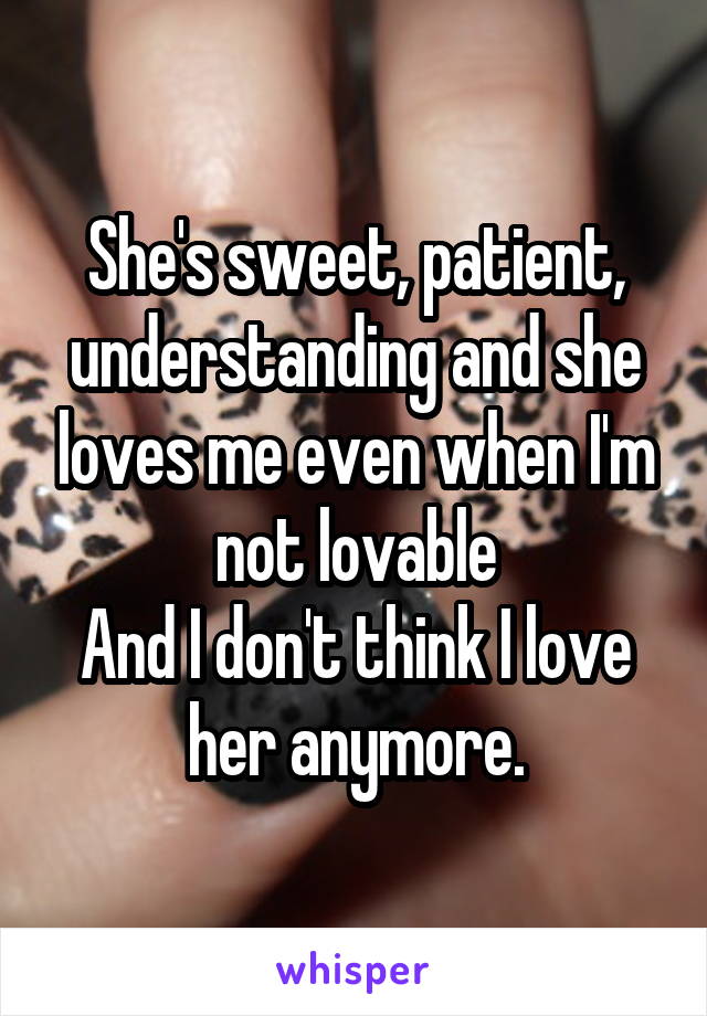 She's sweet, patient, understanding and she loves me even when I'm not lovable
And I don't think I love her anymore.