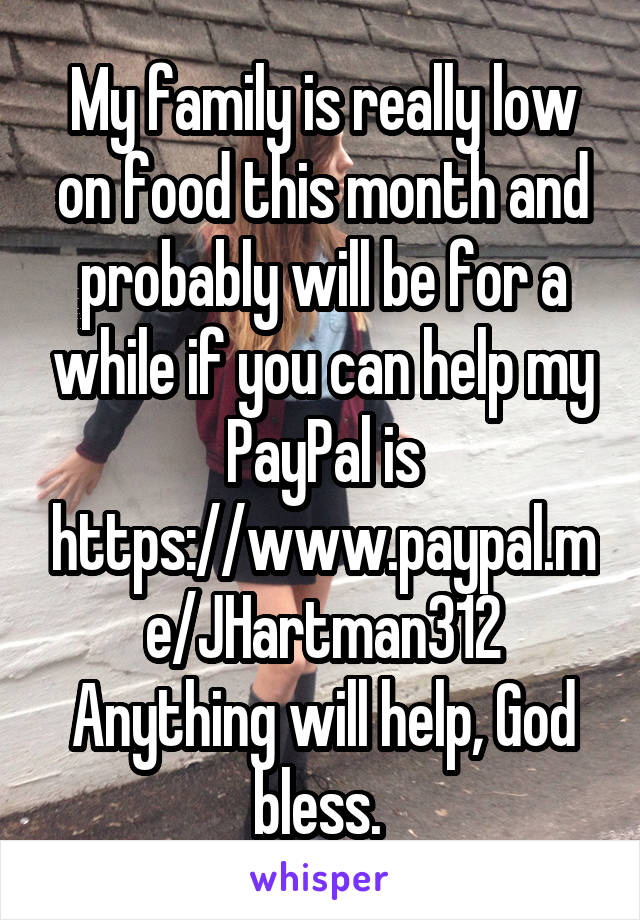 My family is really low on food this month and probably will be for a while if you can help my PayPal is https://www.paypal.me/JHartman312
Anything will help, God bless. 