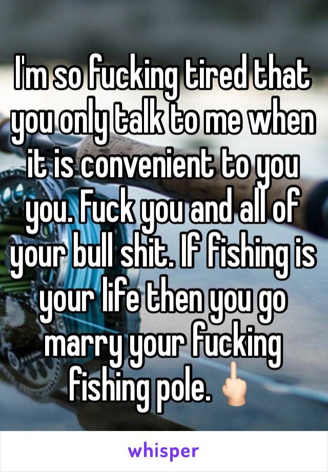 I'm so fucking tired that you only talk to me when it is convenient to you you. Fuck you and all of your bull shit. If fishing is your life then you go marry your fucking fishing pole.🖕🏻