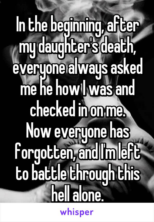 In the beginning, after my daughter's death, everyone always asked me he how I was and checked in on me.
Now everyone has forgotten, and I'm left to battle through this hell alone.