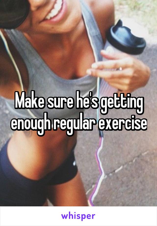 Make sure he's getting enough regular exercise