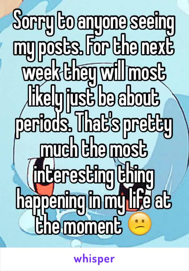 Sorry to anyone seeing my posts. For the next week they will most likely just be about periods. That's pretty much the most interesting thing happening in my life at the moment 😕