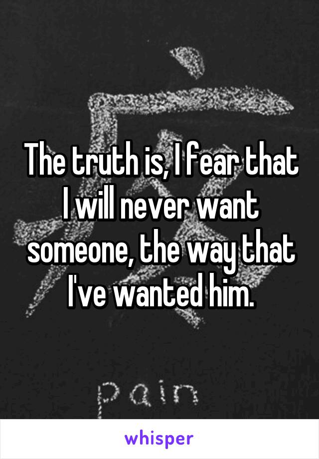The truth is, I fear that I will never want someone, the way that I've wanted him.