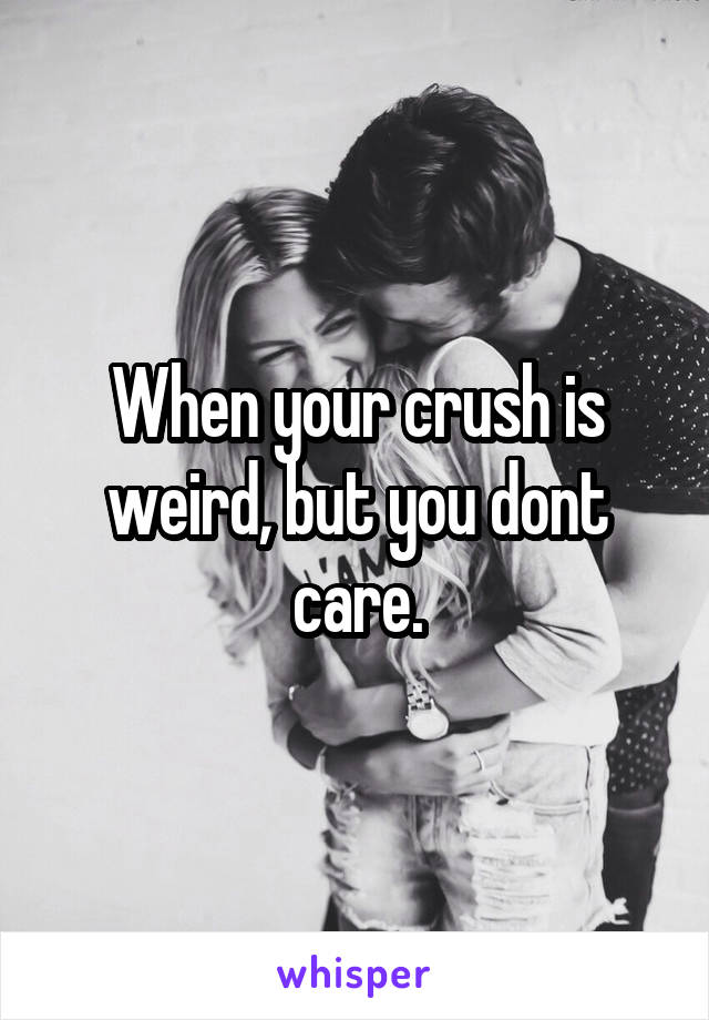 When your crush is weird, but you dont care.