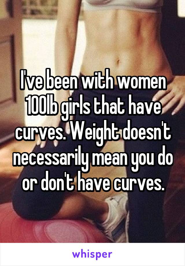 I've been with women 100lb girls that have curves. Weight doesn't necessarily mean you do or don't have curves.