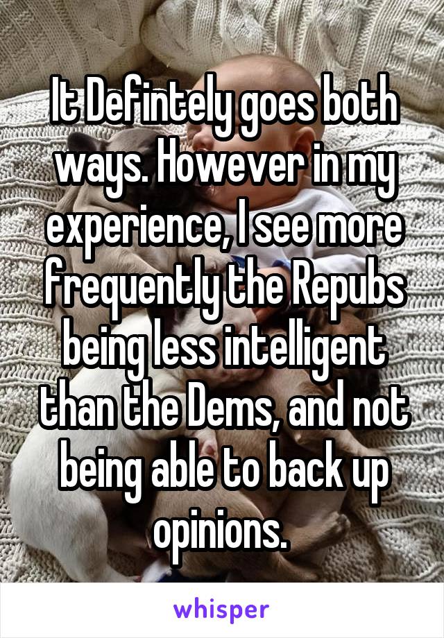 It Defintely goes both ways. However in my experience, I see more frequently the Repubs being less intelligent than the Dems, and not being able to back up opinions. 
