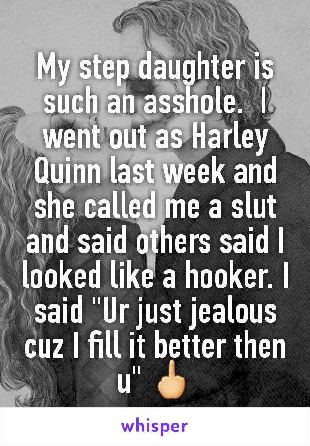 My step daughter is such an asshole.  I went out as Harley Quinn last week and she called me a slut and said others said I looked like a hooker. I said "Ur just jealous cuz I fill it better then u" 🖕
