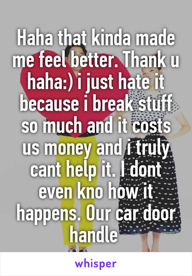 Haha that kinda made me feel better. Thank u haha:) i just hate it because i break stuff so much and it costs us money and i truly cant help it. I dont even kno how it happens. Our car door handle 