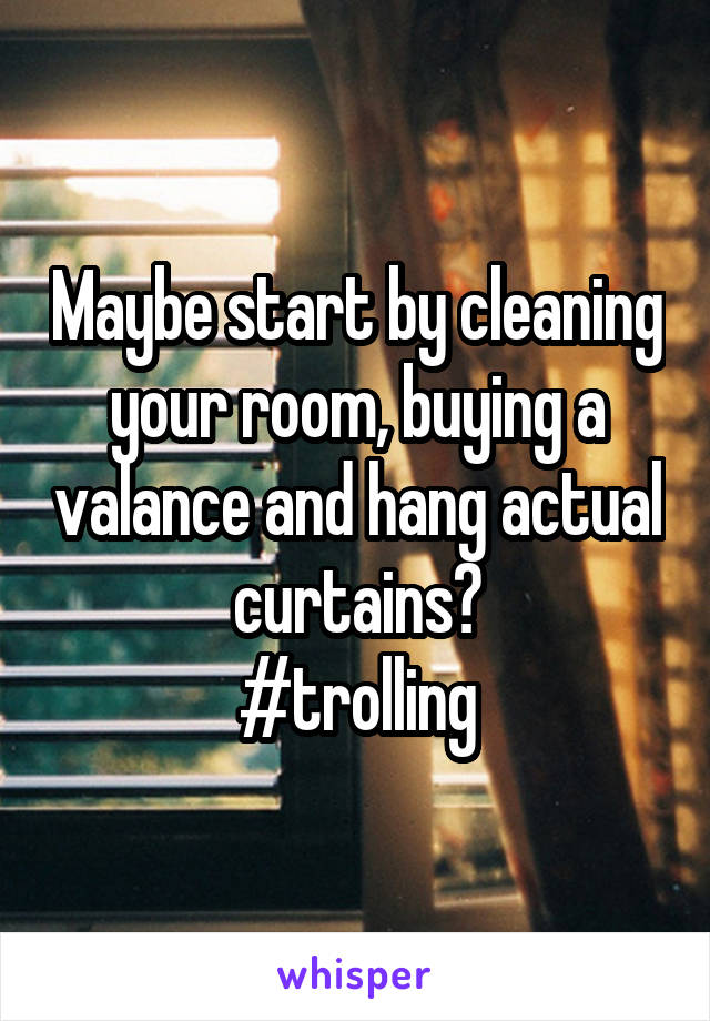 Maybe start by cleaning your room, buying a valance and hang actual curtains?
#trolling