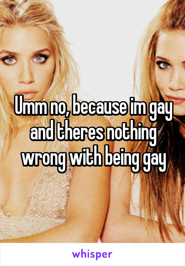 Umm no, because im gay and theres nothing wrong with being gay
