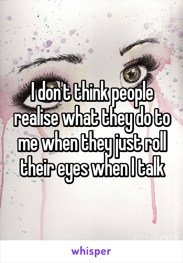 I don't think people realise what they do to me when they just roll their eyes when I talk