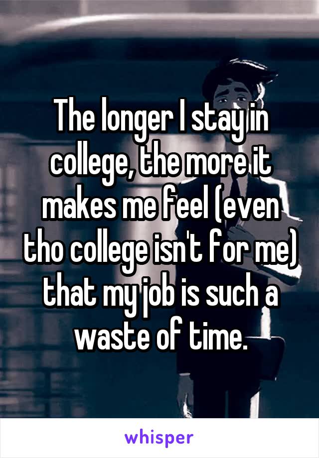The longer I stay in college, the more it makes me feel (even tho college isn't for me) that my job is such a waste of time.
