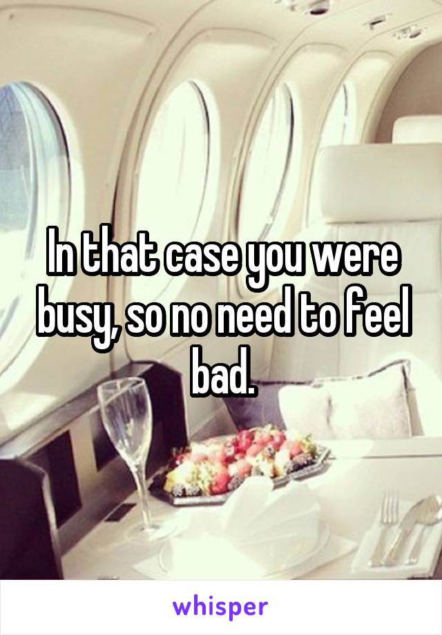 In that case you were busy, so no need to feel bad.