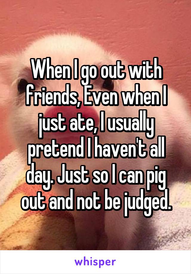 When I go out with friends, Even when I just ate, I usually pretend I haven't all day. Just so I can pig out and not be judged.