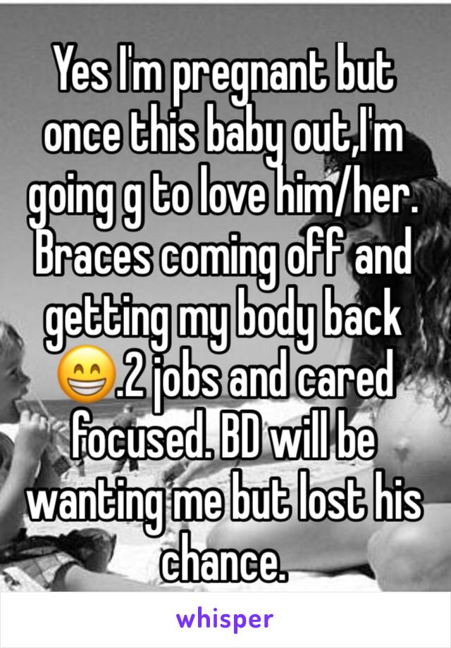 Yes I'm pregnant but once this baby out,I'm going g to love him/her. Braces coming off and getting my body back😁.2 jobs and cared focused. BD will be wanting me but lost his chance.