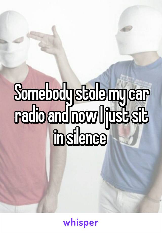 Somebody stole my car radio and now I just sit in silence 