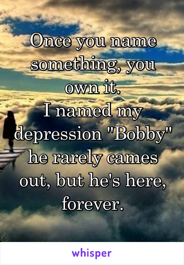 Once you name something, you own it.
I named my depression "Bobby" he rarely cames out, but he's here, forever.

