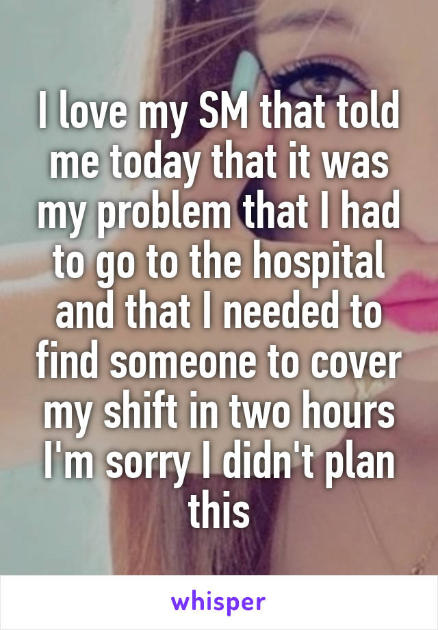 I love my SM that told me today that it was my problem that I had to go to the hospital and that I needed to find someone to cover my shift in two hours I'm sorry I didn't plan this