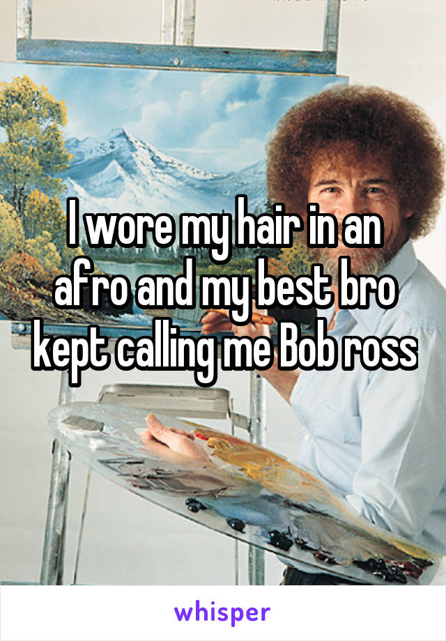 I wore my hair in an afro and my best bro kept calling me Bob ross 
