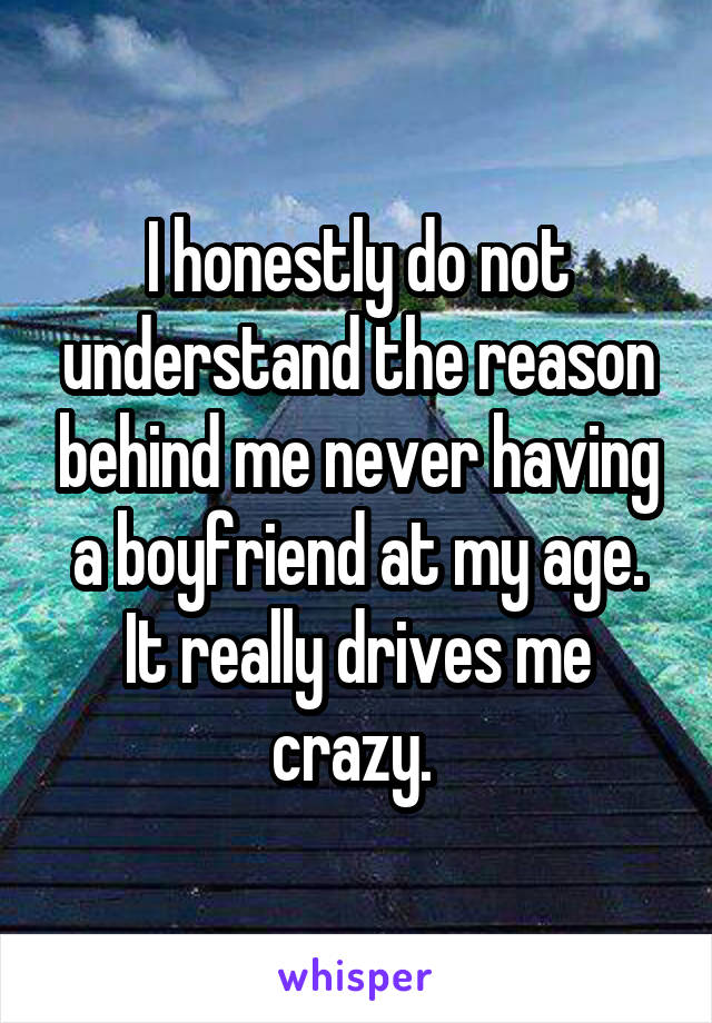 I honestly do not understand the reason behind me never having a boyfriend at my age. It really drives me crazy. 